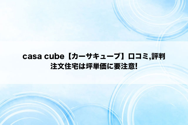 casa cube【カーサキューブ】口コミ,評判｜注文住宅は坪単価に要注意!