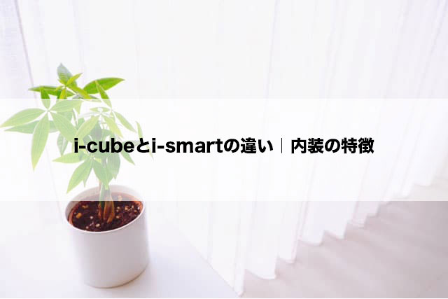 i-cubeとi-smartの違い｜内装の特徴