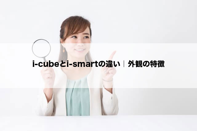 i-cubeとi-smartの違い｜外観の特徴
