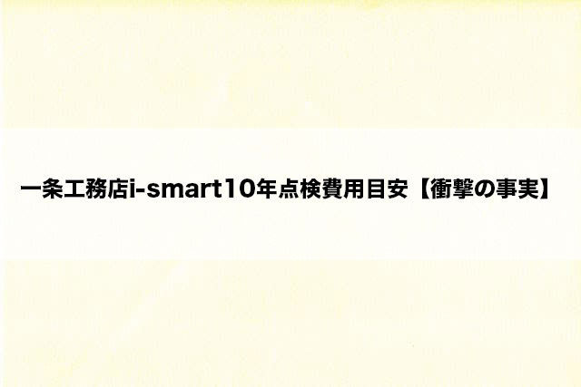 一条工務店i-smart10年点検費用目安【衝撃の事実】